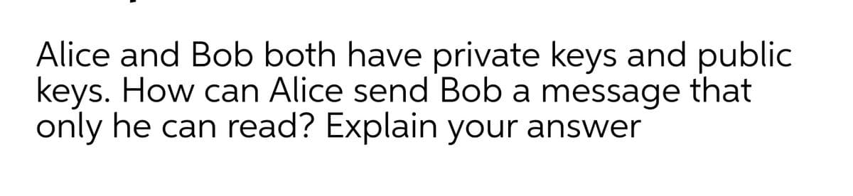 Alice and Bob both have private keys and public
keys. How can Alice send Bob a message that
only he can read? Explain your answer
