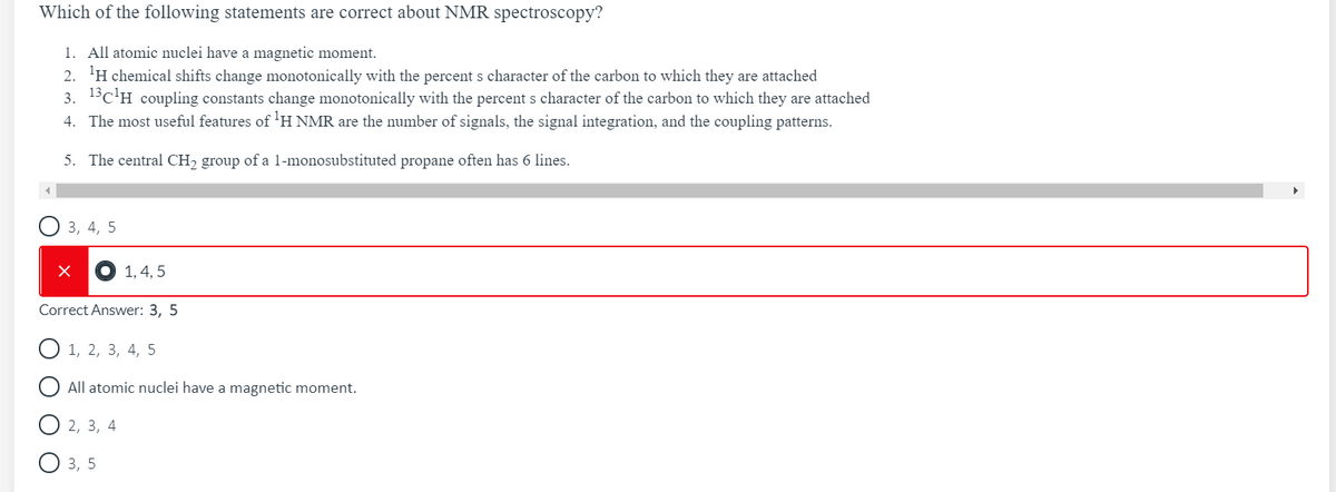 Which of the following statements are correct about NMR spectroscopy?
1. All atomic nuclei have a magnetic moment.
2. 'H chemical shifts change monotonically with the percent s character of the carbon to which they are attached
3. 13c'H coupling constants change monotonically with the percent s character of the carbon to which they are attached
4. The most useful features of 'H NMR are the number of signals, the signal integration, and the coupling patterns.
5. The central CH, group of a l-monosubstituted propane often has 6 lines.
3, 4, 5
1, 4, 5
Correct Answer: 3, 5
1, 2, 3, 4, 5
All atomic nuclei have a magnetic moment.
2, 3, 4
3, 5
