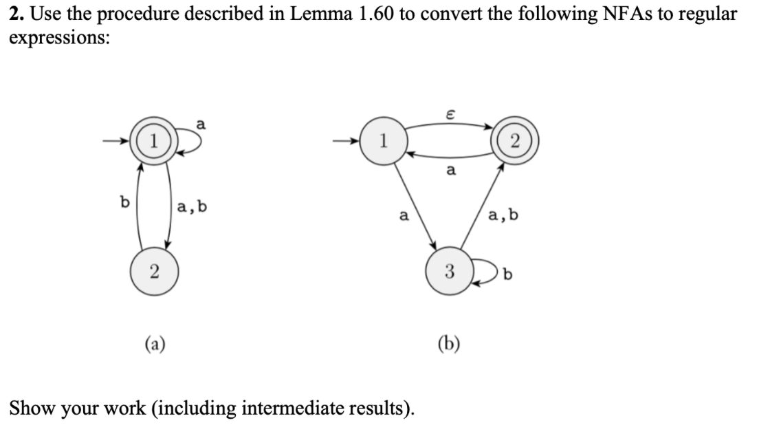 2. Use the procedure described in Lemma 1.60 to convert the following NFAS to regular
expressions:
a
(2)
a
a,b
a
a,b
3
(a)
(b)
Show your work (including intermediate results).
