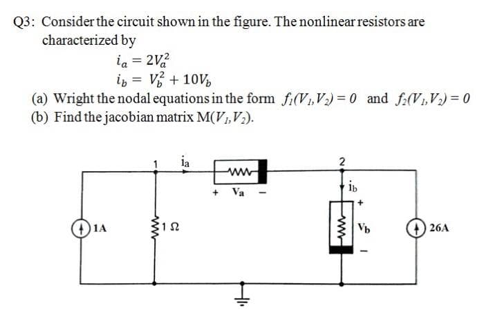 Q3: Consider the circuit shown in the figure. The nonlinear resistors are
characterized by
ia = 2V2
is = V + 10V,
(a) Wright the nodal equations in the form fi(V1,V2) = 0 and f(V1,V) = 0
(b) Find the jacobian matrix M(V1,V2).
ia
ww
ib
+ Va
26A
www
