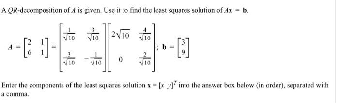 A QR-decomposition of A is given. Use it to find the least squares solution of Ax = b.
|2V10
A =
b
-To
ViO
V10
Enter the components of the least squares solution x = [x y]" into the answer box below (in order), separated with
a comma.
