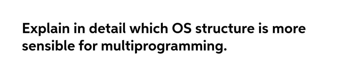 Explain in detail which OS structure is more
sensible for multiprogramming.
