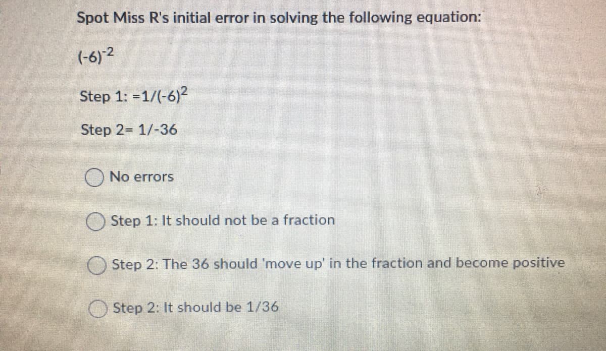 Spot Miss R's initial error in solving the following equation:
(-6) 2
Step 1: =1/(-6)2
Step 2= 1/-36
No errors
Step 1: It should not be a fraction
Step 2: The 36 should 'move up' in the fraction and become positive
Step 2: It should be 1/36
