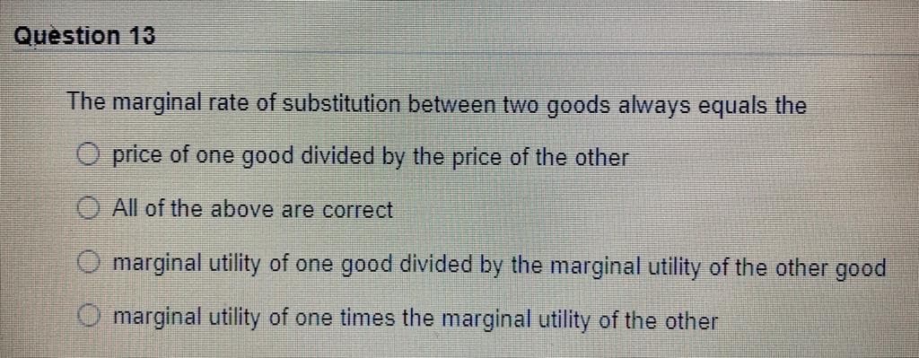 Question 13
The marginal rate of substitution between two goods always equals the
O price of one good divided by the price of the other
All of the above are correct
marginal utility of one good divided by the marginal utility of the other good
marginal utility of one times the marginal utility of the other
