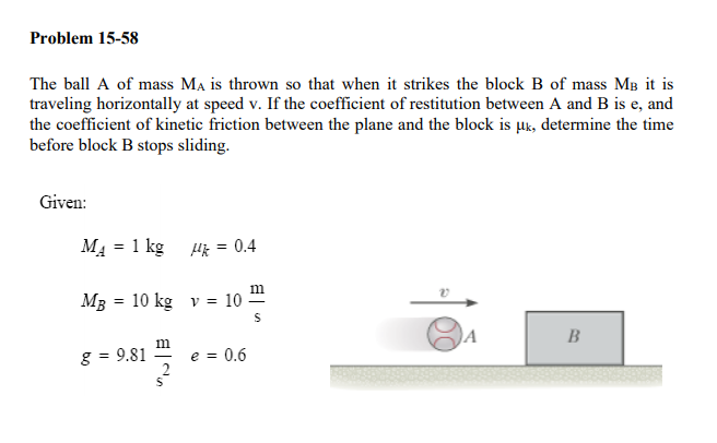 Problem 15-58
The ball A of mass Ma is thrown so that when it strikes the block B of mass MB it is
traveling horizontally at speed v. If the coefficient of restitution between A and B is e, and
the coefficient of kinetic friction between the plane and the block is uk, determine the time
before block B stops sliding.
Given:
MA = 1 kg
Hk = 0.4
%3D
m
MB = 10 kg v = 10
B
g = 9.81
e = 0.6
