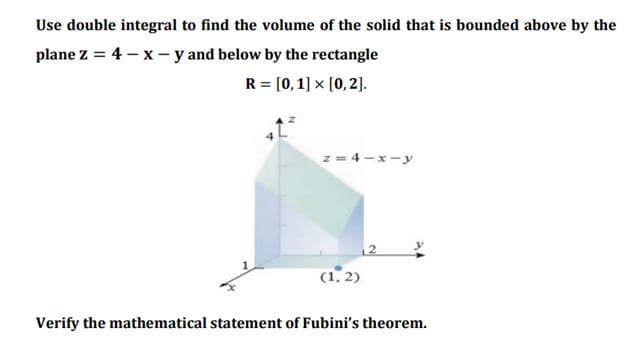 Use double integral to find the volume of the solid that is bounded above by the
plane z = 4 – x - y and below by the rectangle
R = [0, 1] x [0,2].
%3D
z = 4-x-y
(1, 2)
Verify the mathematical statement of Fubini's theorem.
