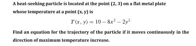 A heat-seeking particle is located at the point (2, 3) on a flat metal plate
whose temperature at a point (x, y) is
T(x, y) = 10 – 8x? - 2y?
Find an equation for the trajectory of the particle if it moves continuously in the
direction of maximum temperature increase.
