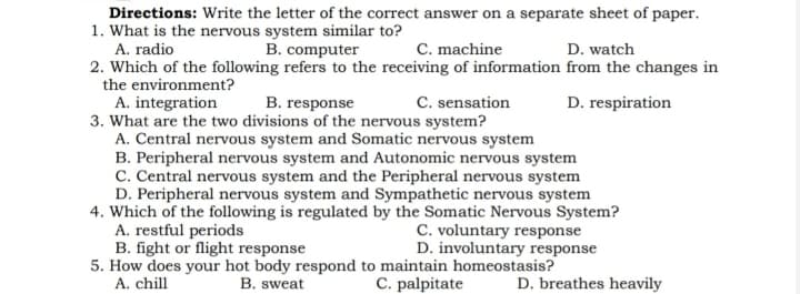 Directions: Write the letter of the correct answer on a separate sheet of paper.
1. What is the nervous system similar to?
A. radio
2. Which of the following refers to the receiving of information from the changes in
B. computer
C. machine
D. watch
the environment?
C. sensation
A. integration
3. What are the two divisions of the nervous system?
A. Central nervous system and Somatic nervous system
B. Peripheral nervous system and Autonomic nervous system
C. Central nervous system and the Peripheral nervous system
D. Peripheral nervous system and Sympathetic nervous system
4. Which of the following is regulated by the Somatic Nervous System?
A. restful periods
B. fight or flight response
5. How does your hot body respond to maintain homeostasis?
A. chill
B. response
D. respiration
C. voluntary response
D. involuntary response
B. sweat
C. palpitate
D. breathes heavily
