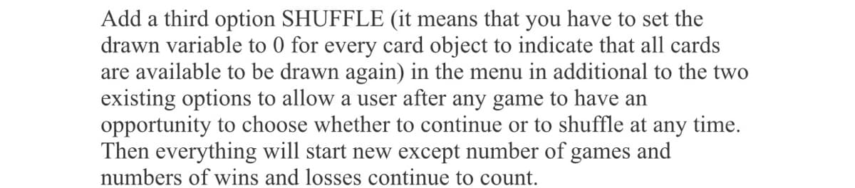 Add a third option SHUFFLE (it means that you have to set the
drawn variable to 0 for every card object to indicate that all cards
are available to be drawn again) in the menu in additional to the two
existing options to allow a user after any game to have an
opportunity to choose whether to continue or to shuffle at any time.
Then everything will start new except number of games and
numbers of wins and losses continue to count.