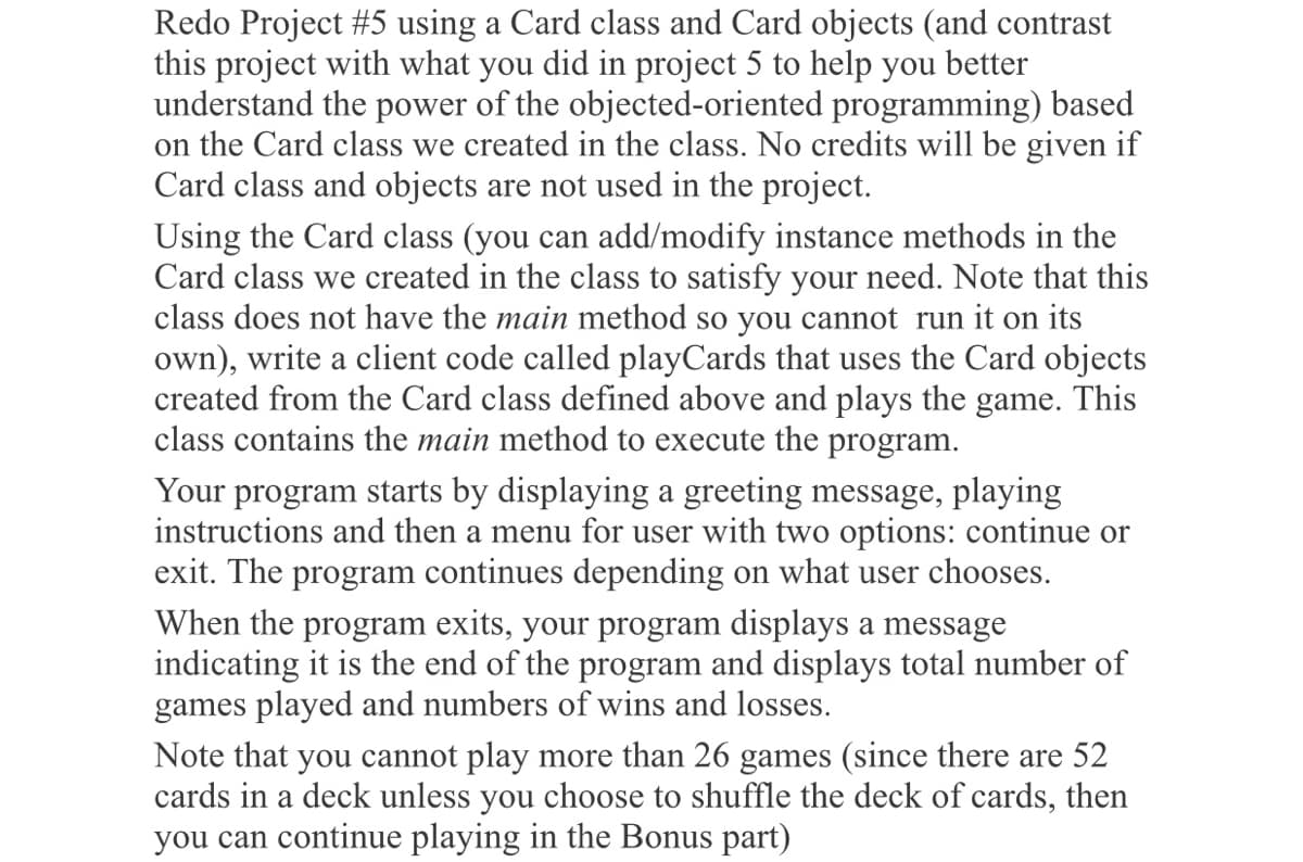 Redo Project #5 using a Card class and Card objects (and contrast
this project with what you did in project 5 to help you better
understand the power of the objected-oriented programming) based
on the Card class we created in the class. No credits will be given if
Card class and objects are not used in the project.
Using the Card class (you can add/modify instance methods in the
Card class we created in the class to satisfy your need. Note that this
class does not have the main method so you cannot run it on its
own), write a client code called playCards that uses the Card objects
created from the Card class defined above and plays the game. This
class contains the main method to execute the program.
Your program starts by displaying a greeting message, playing
instructions and then a menu for user with two options: continue or
exit. The program continues depending on what user chooses.
When the program exits, your program displays a message
indicating it is the end of the program and displays total number of
games played and numbers of wins and losses.
Note that you cannot play more than 26 games (since there are 52
cards in a deck unless you choose to shuffle the deck of cards, then
you can continue playing in the Bonus part)