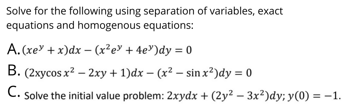Solve for the following using separation of variables, exact
equations and homogenous equations:
A. (xe" + x)dx – (x²e" + 4e³)dy = 0
B. (2xycos x2 – 2xy + 1)dx – (x² – sin x²)dy = 0
С.
Solve the initial value problem: 2xydx + (2y² – 3x²)dy; y(0) = –1.
