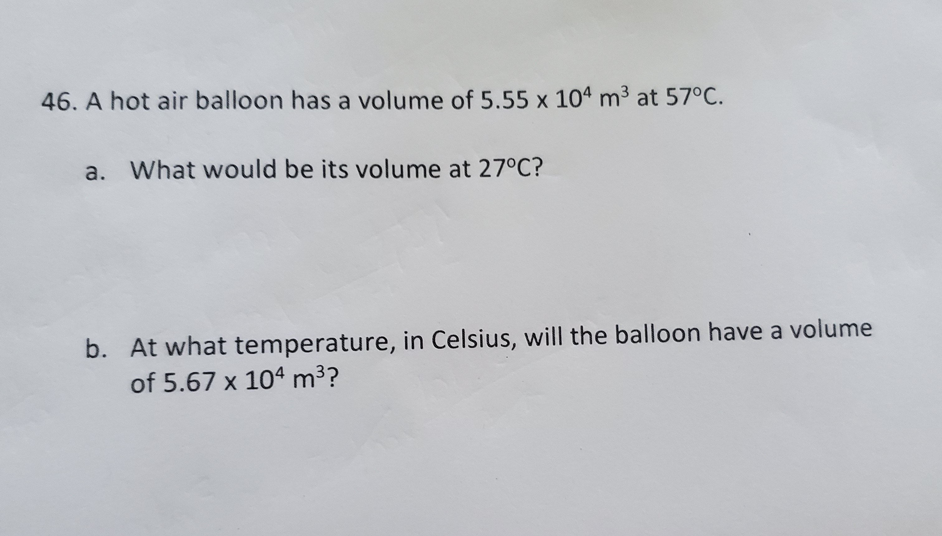 A hot air balloon has a volume of 5.55 x 104 m3 at 57°C.
a. What would be its volume at 27°C?
b. At what temperature, in Celsius, will the balloon have a volume
of 5.67 x 104 m3?
