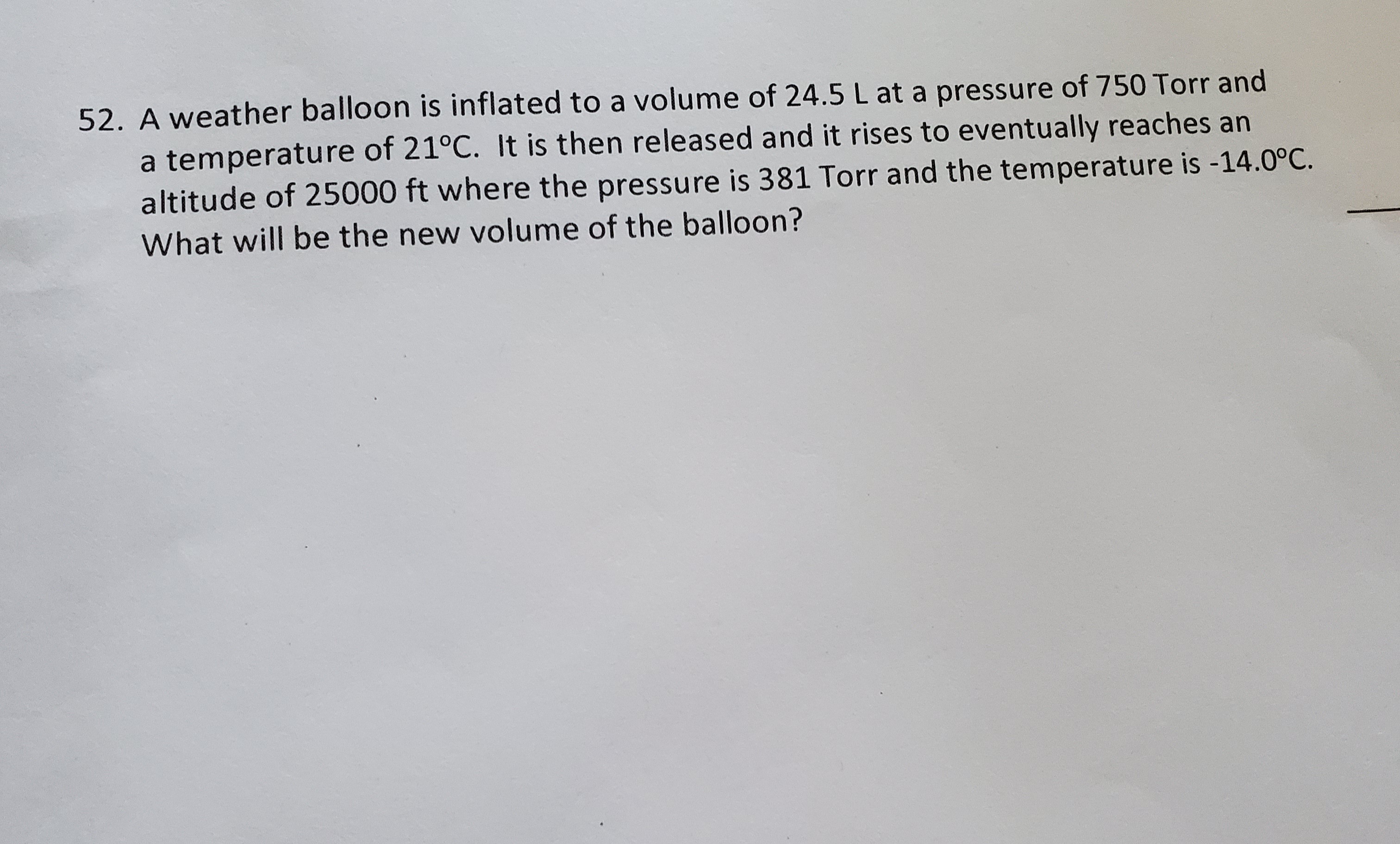 A weather balloon is inflated to a volume of 24.5 L at a pressure of 750 Torr and
a temperature of 21°C. It is then released and it rises to eventually reaches an
altitude of 25000 ft where the pressure is 381 Torr and the temperature is -14.0°C.
What will be the new volume of the balloon?
