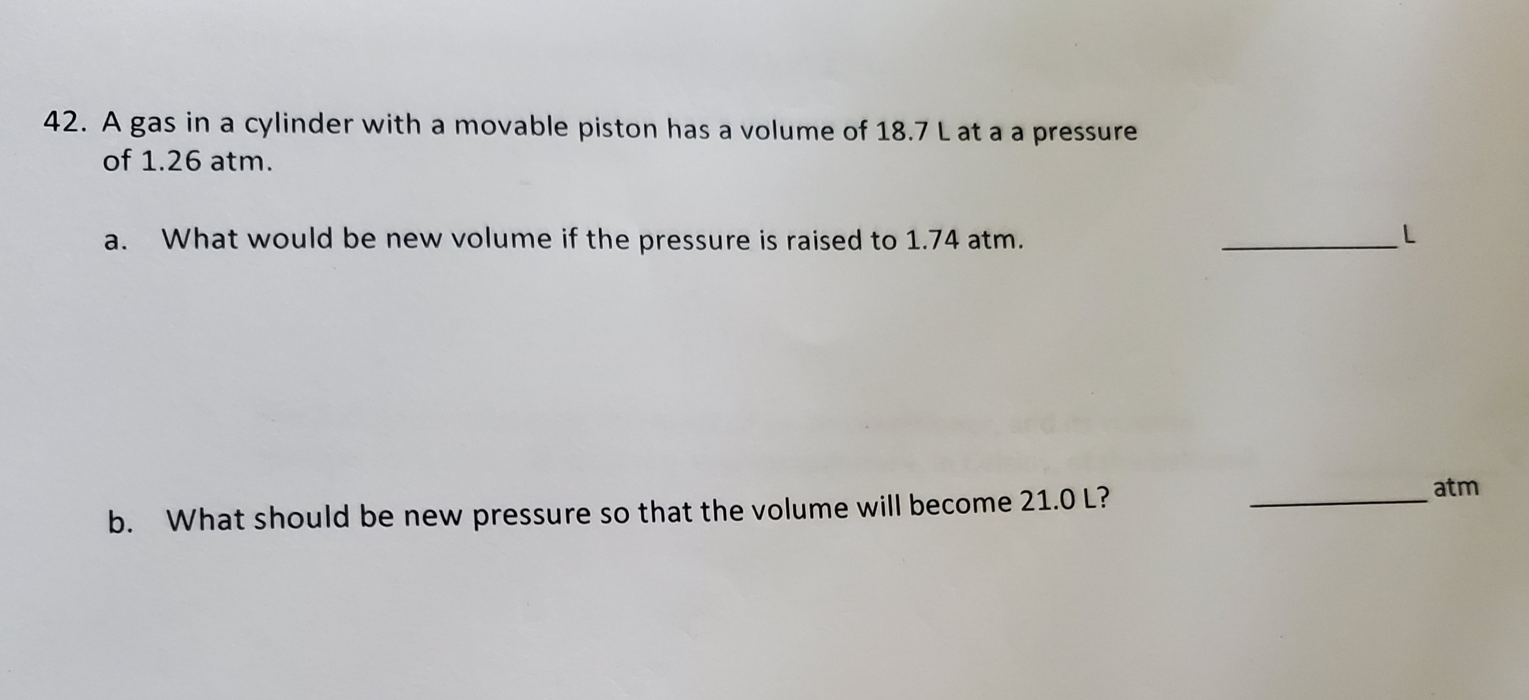 A gas in a cylinder with a movable piston has a volume of 18.7 L at a a pressure
of 1.26 atm.
a. What would be new volume if the pressure is raised to 1.74 atm.
atm
b. What should be new pressure so that the volume will become 21.0 L?
