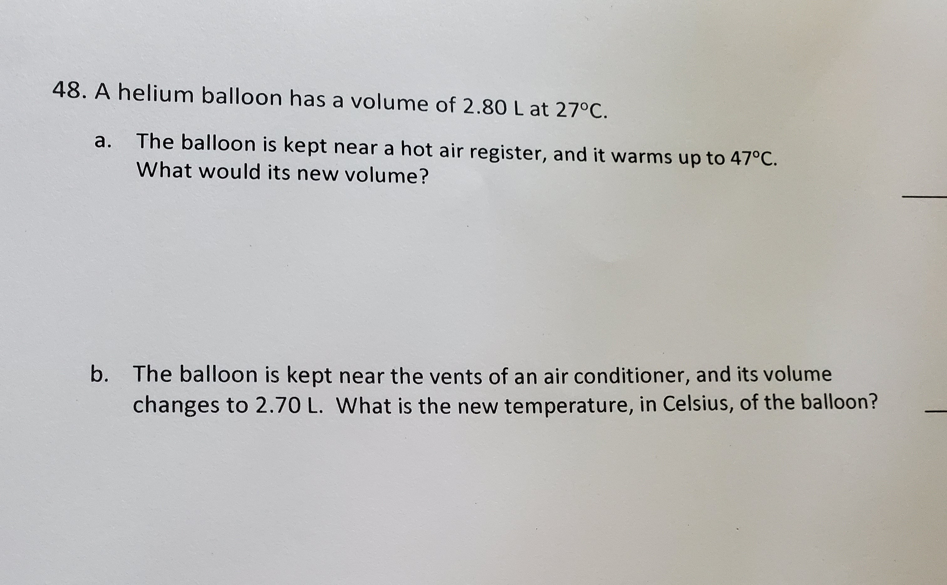 A helium balloon has a volume of 2.80 L at 27°C.
а.
The balloon is kept near a hot air register, and it warms up to 47°C.
What would its new volume?
b. The balloon is kept near the vents of an air conditioner, and its volume
changes to 2.70 L. What is the new temperature, in Celsius, of the balloon?
