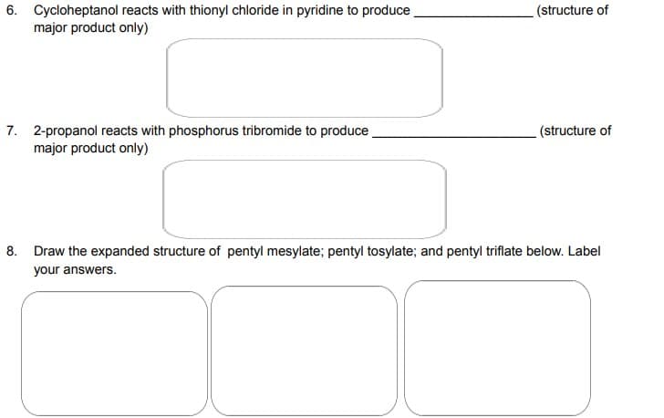 6. Cycloheptanol reacts with thionyl chloride in pyridine to produce
major product only)
7. 2-propanol reacts with phosphorus tribromide to produce
major product only)
(structure of
(structure of
8. Draw the expanded structure of pentyl mesylate; pentyl tosylate; and pentyl triflate below. Label
your answers.