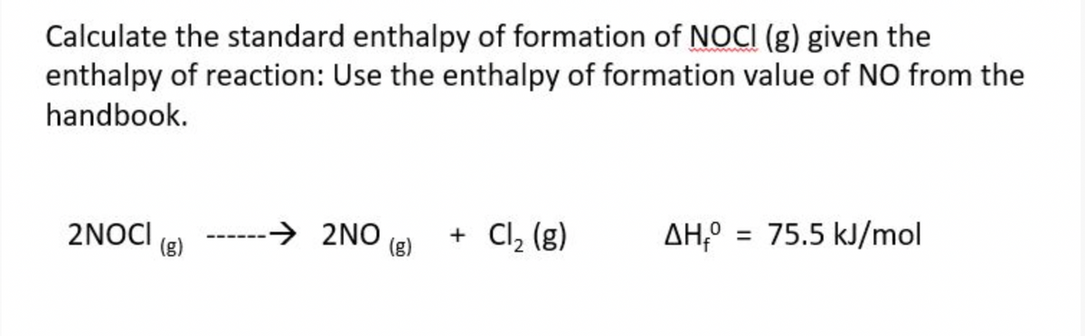 Calculate the standard enthalpy of formation of NOCI (g) given the
enthalpy of reaction: Use the enthalpy of formation value of NO from the
handbook.
2NOCI
(g)
→ 2NO
(g)
+ Cl₂ (g)
= 75.5 kJ/mol
ΔΗ,° =