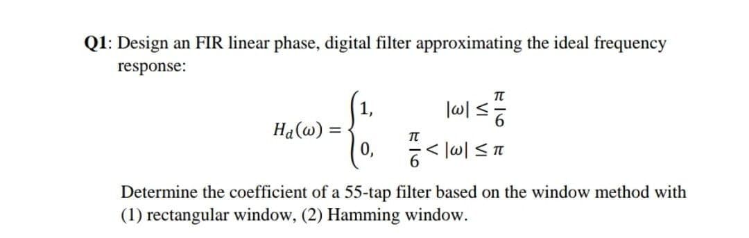 Q1: Design an FIR linear phase, digital filter approximating the ideal frequency
response:
1,
Ha(@) =
0,
Determine the coefficient of a 55-tap filter based on the window method with
(1) rectangular window, (2) Hamming window.
