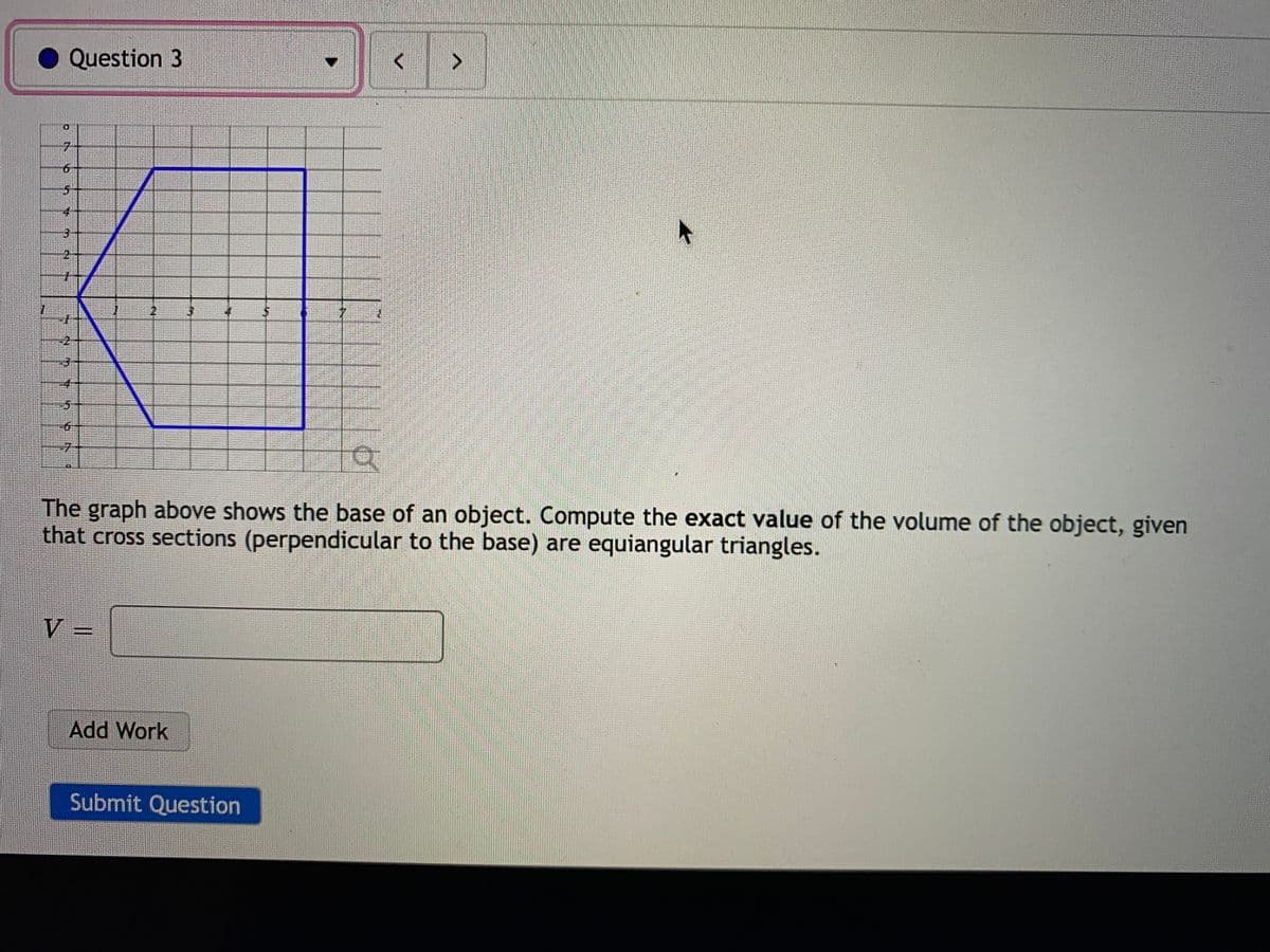 Question 3
The graph above shows the base of an object. Compute the exact value of the volume of the object, given
that cross sections (perpendicular to the base) are equiangular triangles.
V =
Add Work
Submit Question
