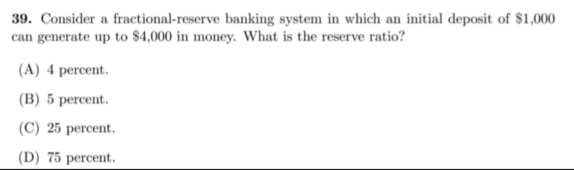 39. Consider a fractional-reserve banking system in which an initial deposit of $1,000
can generate up to $4,000 in money. What is the reserve ratio?
(A) 4 percent.
(B) 5 percent.
(C) 25 percent.
(D) 75 percent.
