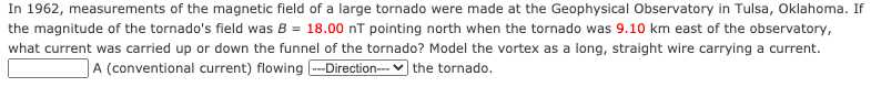 In 1962, measurements of the magnetic field of a large tornado were made at the Geophysical Observatory in Tulsa, Oklahoma. If
the magnitude of the tornado's field was B = 18.00 nT pointing north when the tornado was 9.10 km east of the observatory,
what current was carried up or down the funnel of the tornado? Model the vortex as a long, straight wire carrying a current.
A (conventional current) flowing --Direction--- v the tornado.

