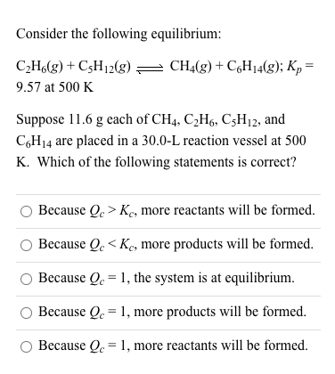 Consider the following equilibrium:
C2H6(g) + C3H12(g) = CH4(g) + C,H14(g); Kp =
9.57 at 500 K
Suppose 11.6 g each of CH4, C2H6, C3H12, and
C,H14 are placed in a 30.0-L reaction vessel at 500
K. Which of the following statements is correct?
Because Q. > Ke, more reactants will be formed.
Because Q. < Ke, more products will be formed.
Because Q. = 1, the system is at equilibrium.
Because Q. = 1, more products will be formed.
O Because Q. = 1, more reactants will be formed.
