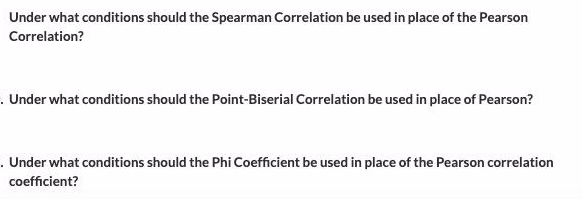 Under what conditions should the Spearman Correlation be used in place of the Pearson
Correlation?
. Under what conditions should the Point-Biserial Correlation be used in place of Pearson?
.Under what conditions should the Phi Coefficient be used in place of the Pearson correlation
coefficient?
