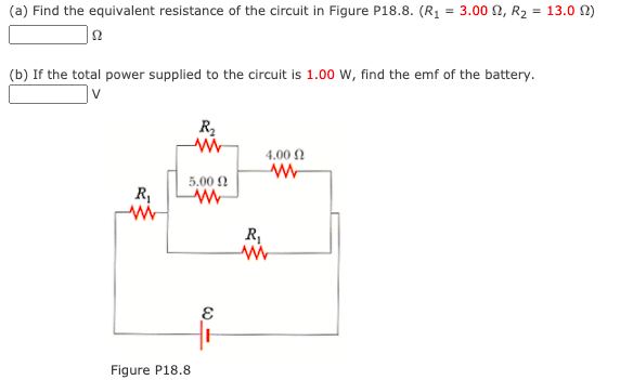 (a) Find the equivalent resistance of the circuit in Figure P18.8. (R1 = 3.00 N, R2 = 13.0 N)
(b) If the total power supplied to the circuit is 1.00 W, find the emf of the battery.
R2
4.00 N
5.00 2
R
R,
Figure P18.8
