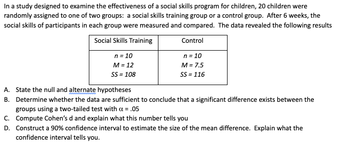In a study designed to examine the effectiveness of a social skills program for children, 20 children were
randomly assigned to one of two groups: a social skills training group or a control group. After 6 weeks, the
social skills of participants in each group were measured and compared. The data revealed the following results
Social Skills Training
Control
n = 10
M = 7.5
SS = 116
n = 10
M = 12
SS = 108
A. State the null and alternate hypotheses
B. Determine whether the data are sufficient to conclude that a significant difference exists between the
groups using a two-tailed test with a = .05
C. Compute Cohen's d and explain what this number tells you
D. Construct a 90% confidence interval to estimate the size of the mean difference. Explain what the
confidence interval tells you.
