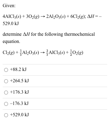 Given:
4AICI3(s) + 302(g) → 2Al,03(s) + 6C12(g); AH =-
529.0 kJ
determine AH for the following thermochemical
equation.
Cl2(3) + Al,03(s) → AIC13(s) + ¿O2(g)
+88.2 kJ
O +264.5 kJ
O +176.3 kJ
O -176.3 kJ
O +529.0 kJ
