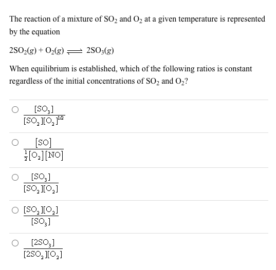 The reaction of a mixture of SO2 and O2 at a given temperature is represented
by the equation
2SO2(g) + O2(g) = 2S03(g)
When equilibrium is established, which of the following ratios is constant
regardless of the initial concentrations of SO2 and O2?
[SO,]
[SO, J[O, 1"
[so]
HO:][NO]
[SO3]
[SO, J[O,]
O [SO, J[0,]
[SO,]
[2S0,]
[2SO, J[O,]
