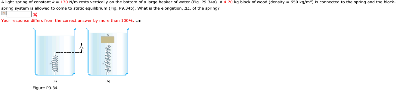 A light spring of constant k = 170 N/m rests vertically on the bottom of a large beaker of water (Fig. P9.34a). A 4.70 kg block of wood (density = 650 kg/m³) is connected to the spring and the block-
spring system is allowed to come to static equilibrium (Fig. P9.34b). What is the elongation, AL, of the spring?
Your response differs from the correct answer by more than 100%. cm
(a)
(b)
