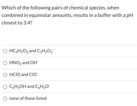 Which of the following pairs of chemical species, when
combined in equimolar amounts, results in a buffer with a pH
closest to 3.4?
O HC3H5O2 and C3H5O2
O HNO2 and OH
O HCIO and CIO
O CGH5OH and C,H5O°
none of those listed
