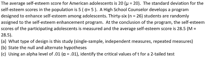The average self-esteem score for American adolescents is 20 (u = 20). The standard deviation for the
self-esteem scores in the population is 5 ( o= 5 ). A High School Counselor develops a program
designed to enhance self-esteem among adolescents. Thirty-six (n = 26) students are randomly
assigned to the self-esteem enhancement program. At the conclusion of the program, the self-esteem
scores of the participating adolescents is measured and the average self-esteem score is 28.5 (M =
28.5).
(a) What type of design is this study (single-sample, independent measures, repeated measures)
(b) State the null and alternate hypotheses
(c) Using an alpha level of .01 (a = .01), identify the critical values of t for a 2-tailed test
