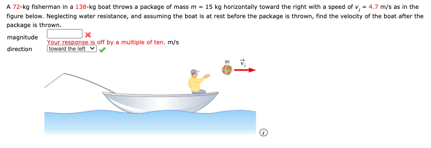 A 72-kg fisherman in a 138-kg boat throws a package of mass m = 15 kg horizontally toward the right with a speed of v, = 4.7 m/s as in the
figure below. Neglecting water resistance, and assuming the boat is at rest before the package is thrown, find the velocity of the boat after the
package is thrown.
magnitude
Your response is off by a multiple of ten. m/s
toward the left
direction
