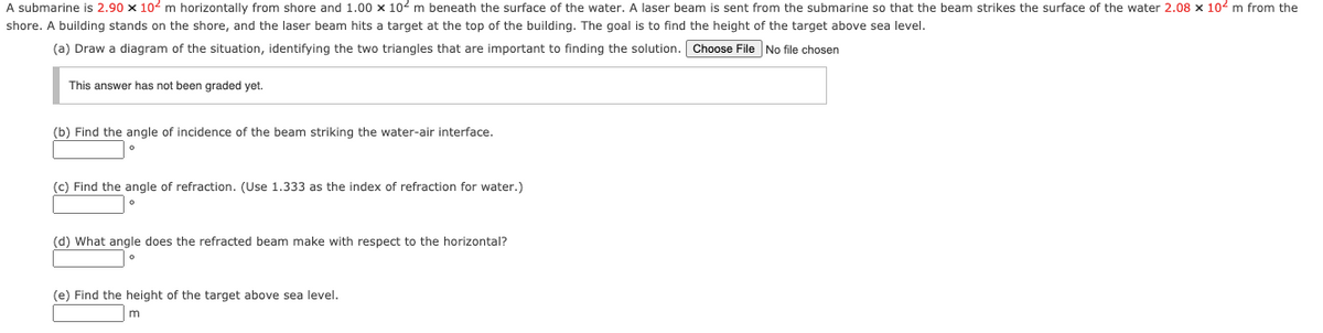 A submarine is 2.90 x 102 m horizontally from shore and 1.00 x 102 m beneath the surface of the water. A laser beam is sent from the submarine so that the beam strikes the surface of the water 2.08 x 102 m from the
shore. A building stands on the shore, and the laser beam hits a target at the top of the building. The goal is to find the height of the target above sea level.
(a) Draw a diagram of the situation, identifying the two triangles that are important to finding the solution. Choose File No file chosen
This answer has not been graded yet.
(b) Find the angle of incidence of the beam striking the water-air interface.
(c) Find the angle of refraction. (Use 1.333 as the index of refraction for water.)
(d) What angle does the refracted beam make with respect to the horizontal?
(e) Find the height of the target above sea level.
