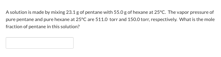 A solution is made by mixing 23.1g of pentane with 55.0 g of hexane at 25°C. The vapor pressure of
pure pentane and pure hexane at 25°C are 511.0 torr and 150.0 torr, respectively. What is the mole
fraction of pentane in this solution?
