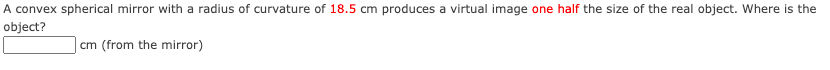 A convex spherical mirror with a radius of curvature of 18.5 cm produces a virtual image one half the size of the real object. Where is the
object?
cm (from the mirror)

