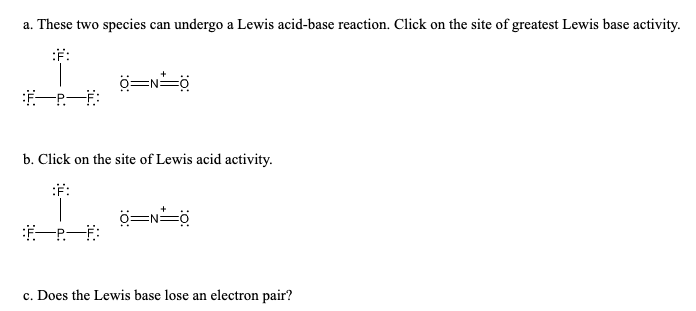 a. These two species can undergo a Lewis acid-base reaction. Click on the site of greatest Lewis base activity.
:F:
一P一F:
b. Click on the site of Lewis acid activity.
:F:
c. Does the Lewis base lose an electron pair?
