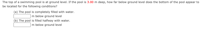 The top of a swimming pool is at ground level. If the pool is 3.00 m deep, how far below ground level does the bottom of the pool appear to
be located for the following conditions?
(a) The pool is completely filled with water.
|m below ground level
(b) The pool is filled halfway with water.
m below ground level
