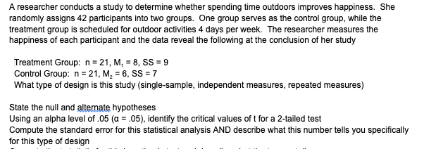 A researcher conducts a study to determine whether spending time outdoors improves happiness. She
randomly assigns 42 participants into two groups. One group serves as the control group, while the
treatment group is scheduled for outdoor activities 4 days per week. The researcher measures the
happiness of each participant and the data reveal the following at the conclusion of her study
Treatment Group: n = 21, M, = 8, SS = 9
Control Group: n= 21, M, = 6, SS = 7
What type of design is this study (single-sample, independent measures, repeated measures)
State the null and alternate hypotheses
Using an alpha level of .05 (a = .05), identify the critical values of t for a 2-tailed test
Compute the standard error for this statistical analysis AND describe what this number tells you specifically
for this type of design
