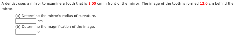 A dentist uses a mirror to examine a tooth that is 1.00 cm in front of the mirror. The image of the tooth is formed 13.0 cm behind the
mirror.
(a) Determine the mirror's radius of curvature.
cm
(b) Determine the magnification of the image.
