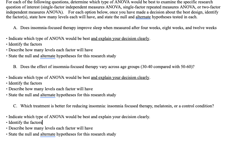 For each of the following questions, determine which type of ANOVA would be best to examine the specific research
question of interest (single-factor independent measures ANOVA, single-factor repeated measures ANOVA, or two-factor
independent measures ANOVA). For each option below, once you have made a decision about the best design, identify
the factor(s), state how many levels each will have, and state the null and altermate hypotheses tested in each.
A. Does insomnia-focused therapy improve sleep when measured after four weeks, eight weeks, and twelve weeks
- Indicate which type of ANOVA would be best and explain your decision clearly.
- Identify the factors
· Describe how many levels each factor will have
- State the null and alternate hypotheses for this research study
B. Does the effect of insomnia-focused therapy vary across age groups (30-40 compared with 50-60)?
- Indicate which type of ANOVA would be best and explain your decision clearly.
- Identify the factors
· Describe how many levels each factor will have
- State the null and alternate hypotheses for this research study
C. Which treatment is better for reducing insomnia: insomnia focused therapy, melatonin, or a control condition?
- Indicate which type of ANOVA would be best and explain your decision clearly.
- Identify the factors|
- Describe how many levels each factor will have
- State the null and alternate hypotheses for this research study
