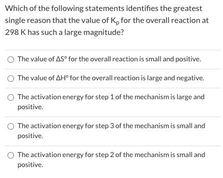 Which of the following statements identifies the greatest
single reason that the value of Kp for the overall reaction at
298 K has such a large magnitude?
