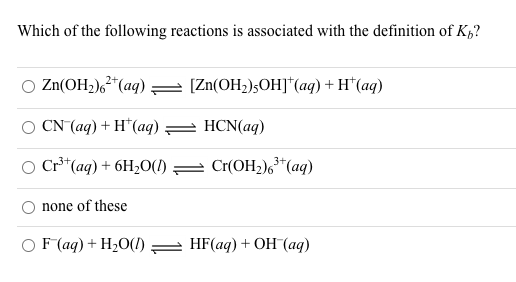 Which of the following reactions is associated with the definition of K„?
O Zn(OH2),²*(aq) = (Zn(OH2);OH]*(aq) + H*(aq)
CN (ag) + H*(aq) = HCN(aq)
O Cr**(aq) + 6H20(1) = Cr(OH2)6*(aq)
none of these
O F (aq) + H2O(!) = HF(aq) + OH (aq)
