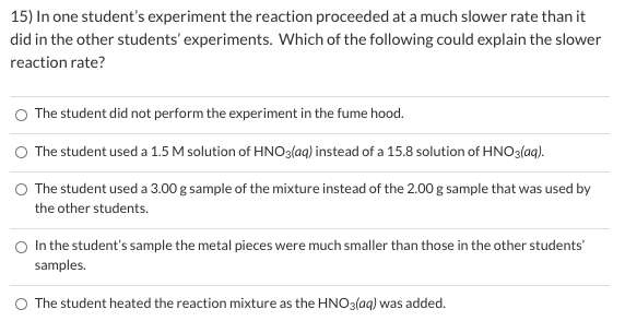 15) In one student's experiment the reaction proceeded at a much slower rate than it
did in the other students' experiments. Which of the following could explain the slower
reaction rate?
O The student did not perform the experiment in the fume hood.
O The student used a 1.5 M solution of HNO3(aq) instead of a 15.8 solution of HNO3(aq).
O The student used a 3.00 g sample of the mixture instead of the 2.00 g sample that was used by
the other students.
In the student's sample the metal pieces were much smaller than those in the other students'
samples.
O The student heated the reaction mixture as the HNO3(aq) was added.
