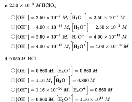 с. 2.50 х 10 2 МНСIO,
OJOH"] = 2.50 x 10-² M, H,O* = 2.50 x 10-2 M
OJOH"] = 4.00 x 10-18 M, H,O* = 2.50 x 10-2 M
o JOH"] = 2.50 x 10-² M, H3O+ = 4.00 × 10-18 M
o JOH") = 4.00 x 10-18 M, H,O* = 4.00 x 10-18 M
4.00 x 10-13 М
d. 0.860 M НCI
o[OH"] = 0.860 M, H3O+ = 0.860 M
O[OH¯] = 1.16 M, H3O* = 0.860 M
0Он- 1.16 х 10 14 М, |н,0*] %-D 0.860 M
M, H3O*]
оон — 0.86о м, |н,о+ — 1.16 х 1014 М
