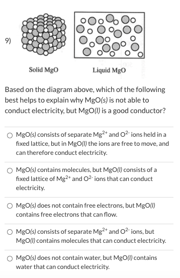 9)
Solid MgO
Liquid MgO
Based on the diagram above, which of the following
best helps to explain why MgO(s) is not able to
conduct electricity, but MgO(1) is a good conductor?
O MgO(s) consists of separate Mg2* and O2 ions held in a
fixed lattice, but in MgO() the ions are free to move, and
can therefore conduct electricity.
MgO(s) contains molecules, but MgO(1) consists of a
fixed lattice of Mg2+ and O2- ions that can conduct
electricity.
MgO(s) does not contain free electrons, but MgO(1)
contains free electrons that can flow.
MgO(s) consists of separate Mg2* and O2 ions, but
MgO(1) contains molecules that can conduct electricity.
MgO(s) does not contain water, but MgO(0) contains
water that can conduct electricity.
