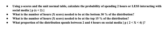 Using z-scores and the unit normal table, calculate the probability of spending 2 hours or LESS interacting with
social media [ p (x < 2)]
What is the number of hours (X score) needed to be at the bottom 30 % of the distribution?
What is the number of hours (X score) needed to be at the top 15 % of the distribution?
What proportion of the distribution spends between 2 and 4 hours on social media [ p ( 2 <X < 4) ]?
