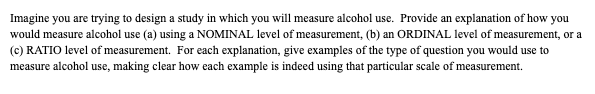 Imagine you are trying to design a study in which you will measure alcohol use. Provide an explanation of how you
would measure alcohol use (a) using a NOMINAL level of measurement, (b) an ORDINAL level of measurement, or a
(c) RATIO level of measurement. For each explanation, give examples of the type of question you would use to
measure alcohol use, making clear how each example is indeed using that particular scale of measurement.
